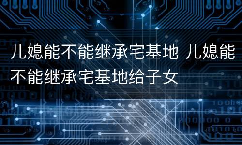 儿媳能不能继承宅基地 儿媳能不能继承宅基地给子女
