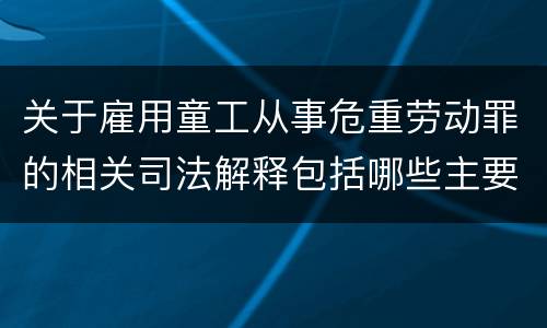 关于雇用童工从事危重劳动罪的相关司法解释包括哪些主要规定