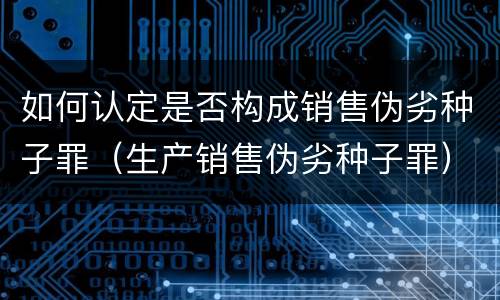 如何认定是否构成销售伪劣种子罪（生产销售伪劣种子罪）