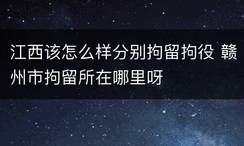 江西该怎么样分别拘留拘役 赣州市拘留所在哪里呀
