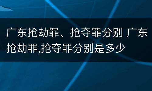 广东抢劫罪、抢夺罪分别 广东抢劫罪,抢夺罪分别是多少