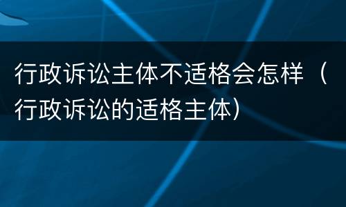 行政诉讼主体不适格会怎样（行政诉讼的适格主体）