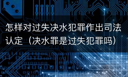 怎样对过失决水犯罪作出司法认定（决水罪是过失犯罪吗）