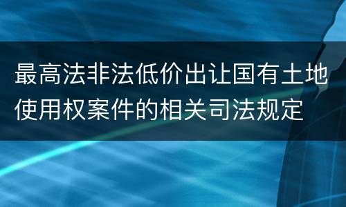 最高法非法低价出让国有土地使用权案件的相关司法规定
