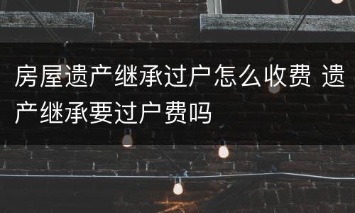 房屋遗产继承过户怎么收费 遗产继承要过户费吗