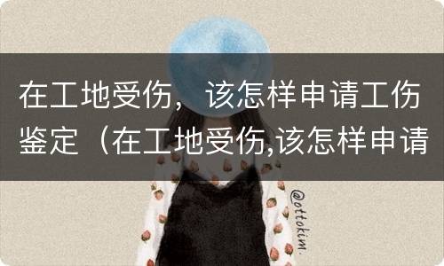 在工地受伤，该怎样申请工伤鉴定（在工地受伤,该怎样申请工伤鉴定呢）