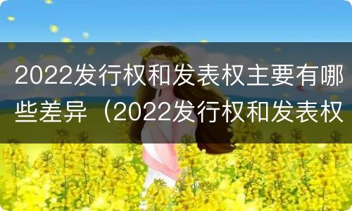 2022发行权和发表权主要有哪些差异（2022发行权和发表权主要有哪些差异呢）