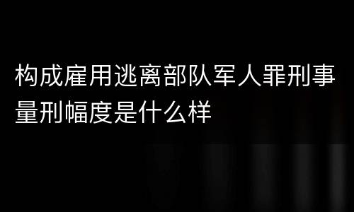 构成雇用逃离部队军人罪刑事量刑幅度是什么样