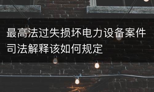 最高法过失损坏电力设备案件司法解释该如何规定
