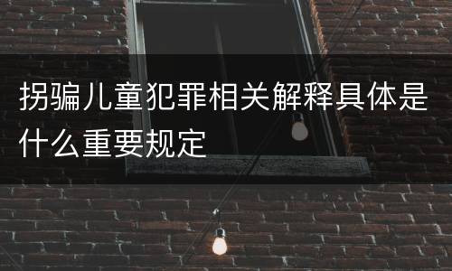 拐骗儿童犯罪相关解释具体是什么重要规定
