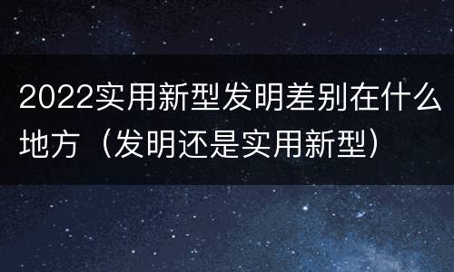 2022实用新型发明差别在什么地方（发明还是实用新型）