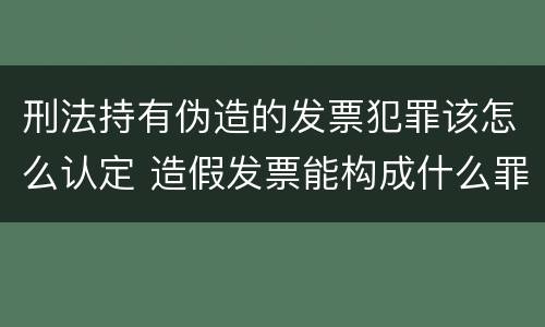 刑法持有伪造的发票犯罪该怎么认定 造假发票能构成什么罪