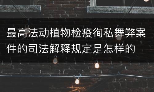 最高法动植物检疫徇私舞弊案件的司法解释规定是怎样的