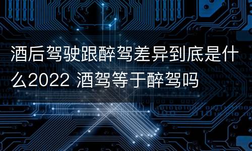 酒后驾驶跟醉驾差异到底是什么2022 酒驾等于醉驾吗
