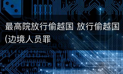 最高院放行偷越国 放行偷越国(边境人员罪