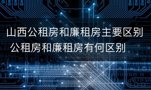 山西公租房和廉租房主要区别 公租房和廉租房有何区别