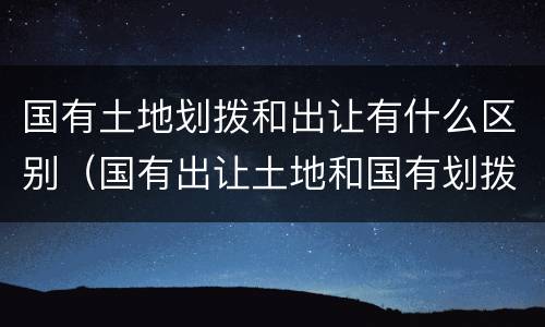 国有土地划拨和出让有什么区别（国有出让土地和国有划拨土地有什么区别）
