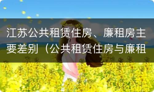 江苏公共租赁住房、廉租房主要差别（公共租赁住房与廉租房的区别）