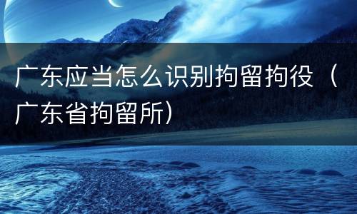 广东应当怎么识别拘留拘役（广东省拘留所）