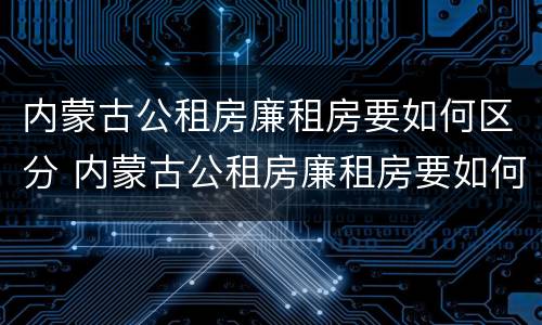 内蒙古公租房廉租房要如何区分 内蒙古公租房廉租房要如何区分等级