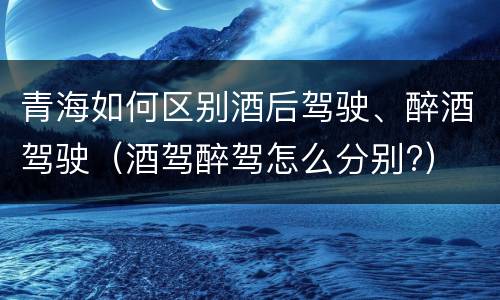 青海如何区别酒后驾驶、醉酒驾驶（酒驾醉驾怎么分别?）