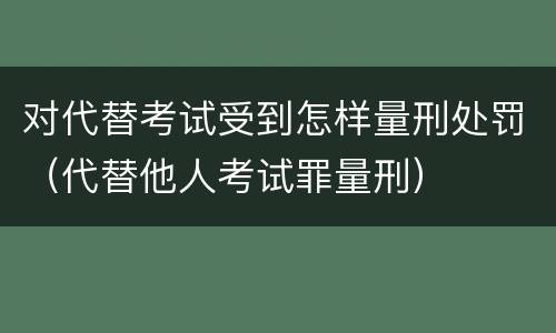 对代替考试受到怎样量刑处罚（代替他人考试罪量刑）