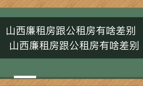 山西廉租房跟公租房有啥差别 山西廉租房跟公租房有啥差别吗