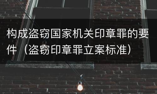 构成盗窃国家机关印章罪的要件（盗窃印章罪立案标准）