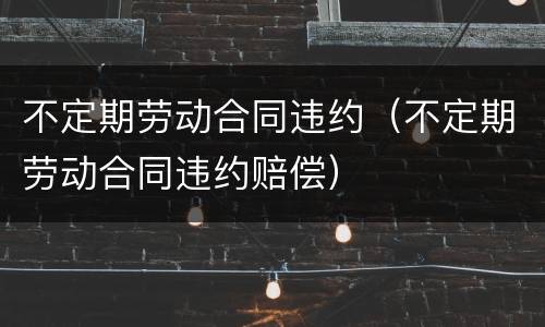 不定期劳动合同违约（不定期劳动合同违约赔偿）