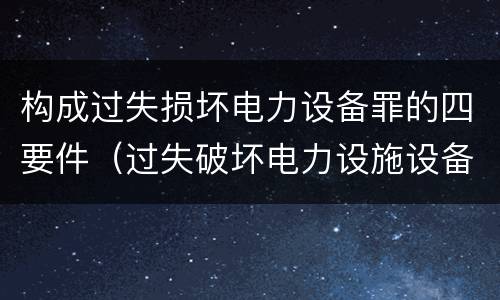 构成过失损坏电力设备罪的四要件（过失破坏电力设施设备罪）
