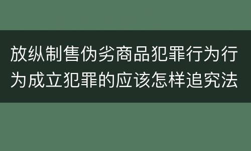 放纵制售伪劣商品犯罪行为行为成立犯罪的应该怎样追究法律责任