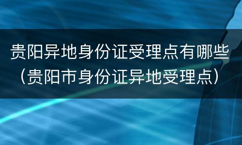 贵阳异地身份证受理点有哪些（贵阳市身份证异地受理点）