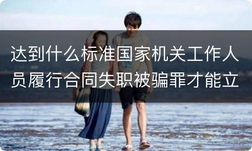 达到什么标准国家机关工作人员履行合同失职被骗罪才能立案