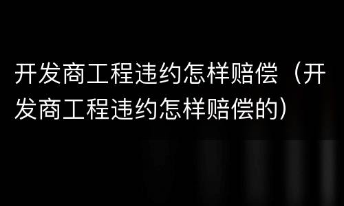 开发商工程违约怎样赔偿（开发商工程违约怎样赔偿的）