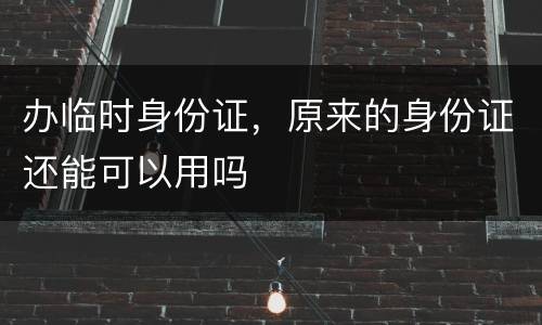 办临时身份证，原来的身份证还能可以用吗