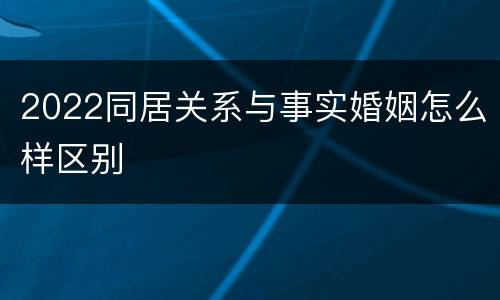2022同居关系与事实婚姻怎么样区别
