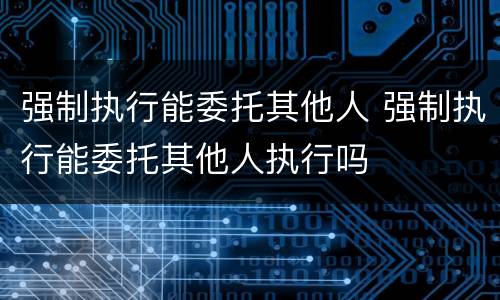 强制执行能委托其他人 强制执行能委托其他人执行吗