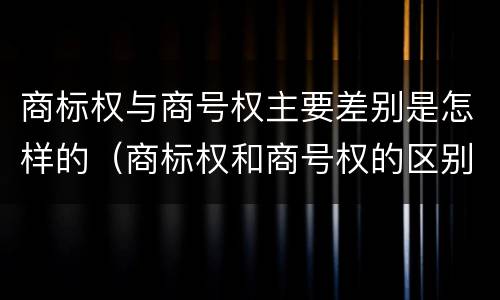 商标权与商号权主要差别是怎样的（商标权和商号权的区别）