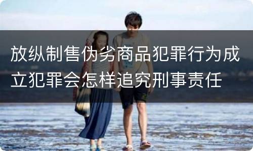 放纵制售伪劣商品犯罪行为成立犯罪会怎样追究刑事责任