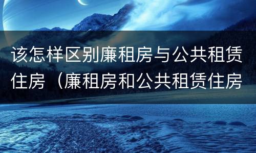 该怎样区别廉租房与公共租赁住房（廉租房和公共租赁住房的区别）