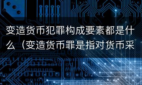 变造货币犯罪构成要素都是什么（变造货币罪是指对货币采用什么方法）