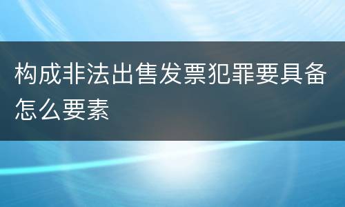 构成非法出售发票犯罪要具备怎么要素