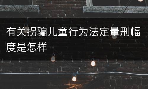 有关拐骗儿童行为法定量刑幅度是怎样