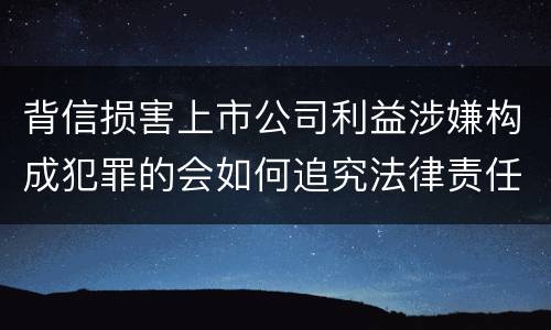 背信损害上市公司利益涉嫌构成犯罪的会如何追究法律责任