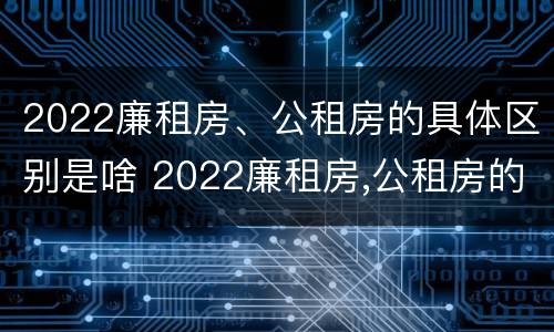 2022廉租房、公租房的具体区别是啥 2022廉租房,公租房的具体区别是啥呀