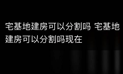 宅基地建房可以分割吗 宅基地建房可以分割吗现在