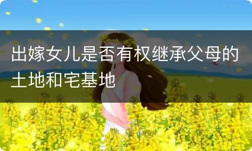出嫁女儿是否有权继承父母的土地和宅基地