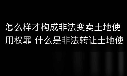 怎么样才构成非法变卖土地使用权罪 什么是非法转让土地使用权罪