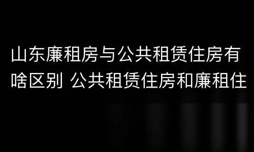 山东廉租房与公共租赁住房有啥区别 公共租赁住房和廉租住房的区别