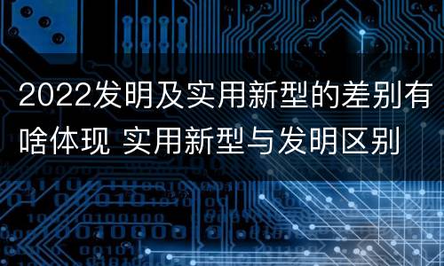 2022发明及实用新型的差别有啥体现 实用新型与发明区别
